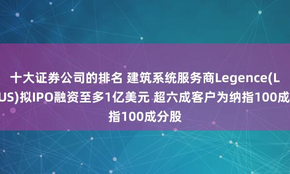 十大证券公司的排名 建筑系统服务商Legence(LGN.US)拟IPO融资至多1亿美元 超六成客户为纳指100成分股