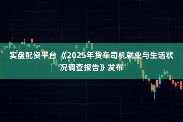 实盘配资平台 《2025年货车司机就业与生活状况调查报告》发布