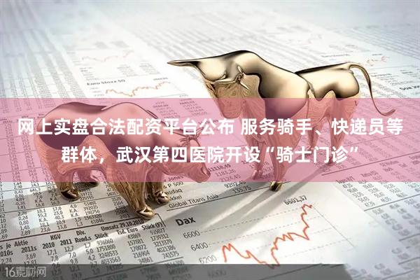 网上实盘合法配资平台公布 服务骑手、快递员等群体，武汉第四医院开设“骑士门诊”
