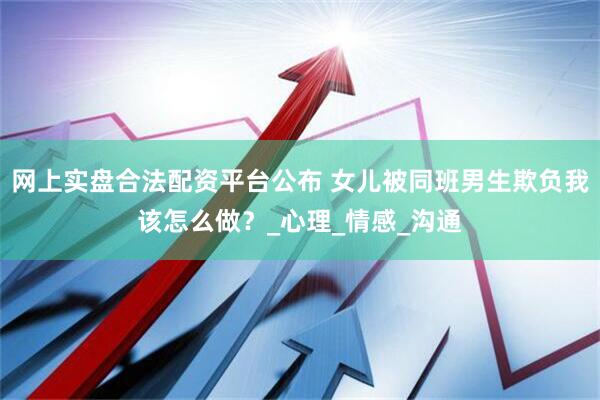 网上实盘合法配资平台公布 女儿被同班男生欺负我该怎么做？_心理_情感_沟通