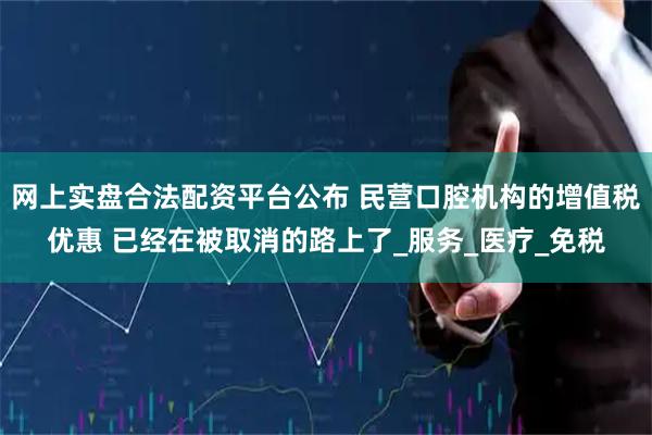 网上实盘合法配资平台公布 民营口腔机构的增值税优惠 已经在被取消的路上了_服务_医疗_免税