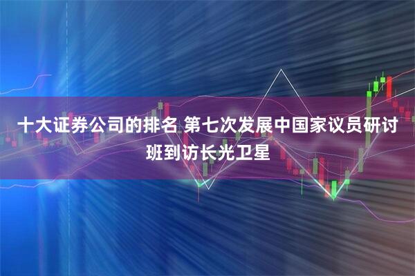 十大证券公司的排名 第七次发展中国家议员研讨班到访长光卫星