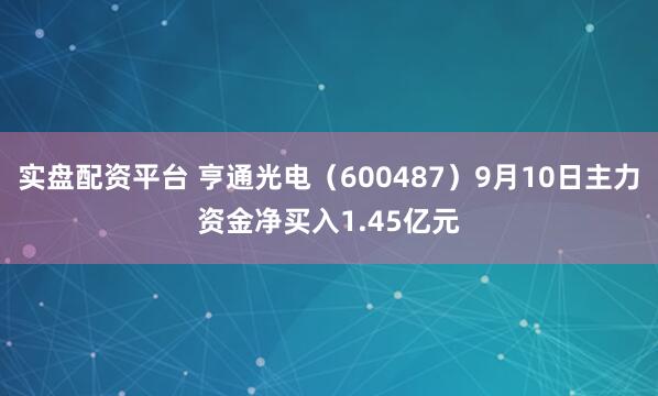实盘配资平台 亨通光电（600487）9月10日主力资金净买入1.45亿元