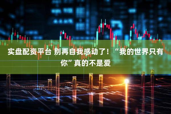 实盘配资平台 别再自我感动了！“我的世界只有你”真的不是爱
