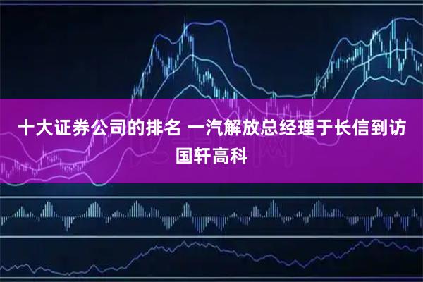 十大证券公司的排名 一汽解放总经理于长信到访国轩高科