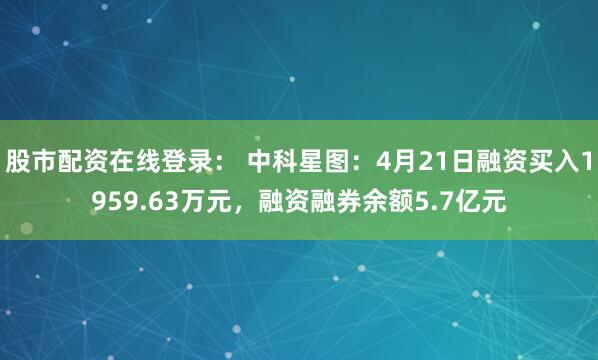股市配资在线登录： 中科星图：4月21日融资买入1959.63万元，融资融券余额5.7亿元