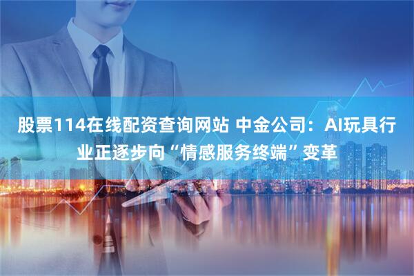 股票114在线配资查询网站 中金公司：AI玩具行业正逐步向“情感服务终端”变革