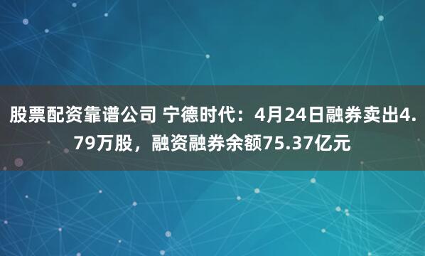 股票配资靠谱公司 宁德时代：4月24日融券卖出4.79万股，融资融券余额75.37亿元
