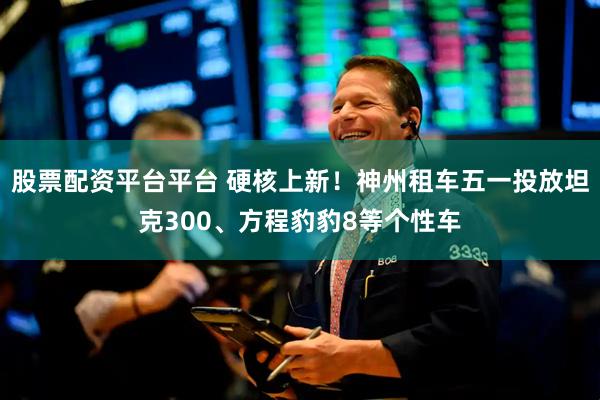 股票配资平台平台 硬核上新！神州租车五一投放坦克300、方程豹豹8等个性车