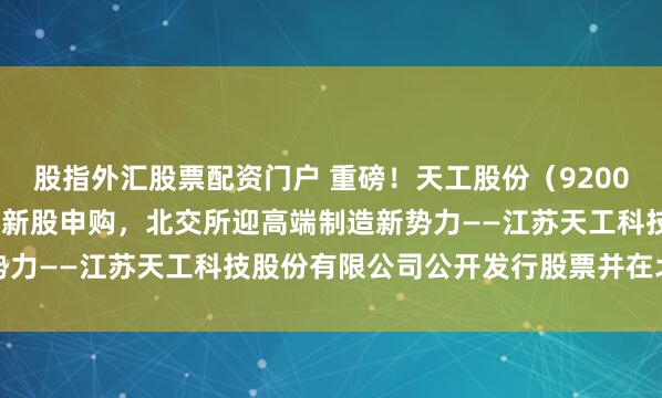 股指外汇股票配资门户 重磅！天工股份（920068.BJ）4月28日开启新股申购，北交所迎高端制造新势力——江苏天工科技股份有限公司公开发行股票并在北交所上市