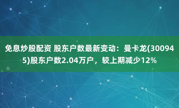 免息炒股配资 股东户数最新变动：曼卡龙(300945)股东户数2.04万户，较上期减少12%