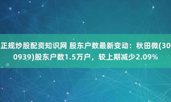 正规炒股配资知识网 股东户数最新变动：秋田微(300939)股东户数1.5万户，较上期减少2.09%
