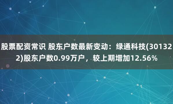 股票配资常识 股东户数最新变动：绿通科技(301322)股东户数0.99万户，较上期增加12.56%