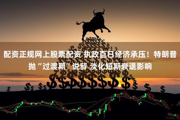 配资正规网上股票配资 执政百日经济承压！特朗普抛“过渡期”说辞 淡化短期衰退影响