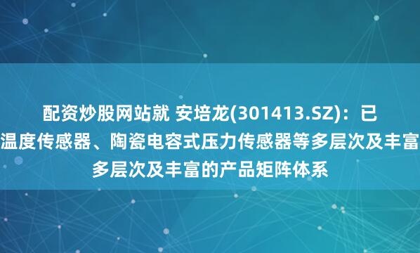 配资炒股网站就 安培龙(301413.SZ)：已构建热敏电阻及温度传感器、陶瓷电容式压力传感器等多层次及丰富的产品矩阵体系