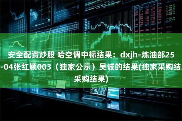 安全配资炒股 哈空调中标结果：dxjh-炼油部2504-04张红颖003（独家公示）吴诚的结果(独家采购结果)