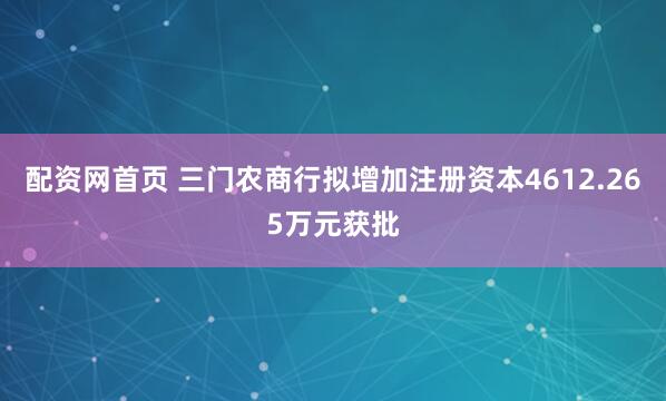 配资网首页 三门农商行拟增加注册资本4612.265万元获批