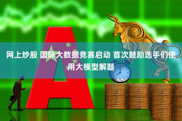 网上炒股 国际大数据竞赛启动 首次鼓励选手们使用大模型解题