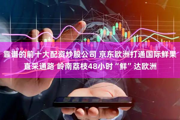 靠谱的前十大配资炒股公司 京东欧洲打通国际鲜果直采通路 岭南荔枝48小时“鲜”达欧洲