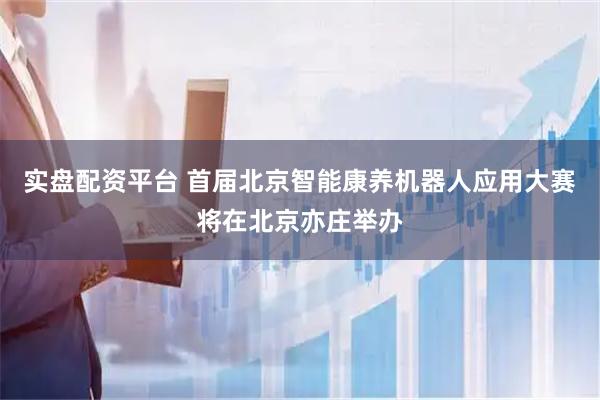 实盘配资平台 首届北京智能康养机器人应用大赛将在北京亦庄举办
