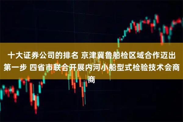 十大证券公司的排名 京津冀鲁船检区域合作迈出第一步 四省市联合开展内河小船型式检验技术会商