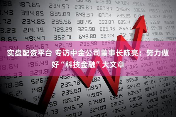 实盘配资平台 专访中金公司董事长陈亮：努力做好“科技金融”大文章