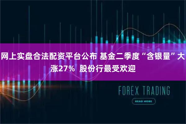 网上实盘合法配资平台公布 基金二季度“含银量”大涨27%  股份行最受欢迎