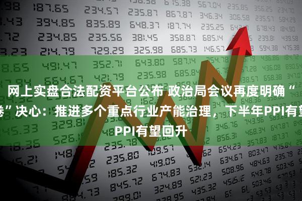 网上实盘合法配资平台公布 政治局会议再度明确“反内卷”决心：推进多个重点行业产能治理，下半年PPI有望回升