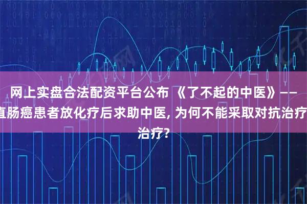 网上实盘合法配资平台公布 《了不起的中医》——直肠癌患者放化疗后求助中医, 为何不能采取对抗治疗?