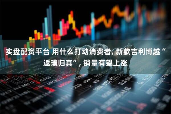 实盘配资平台 用什么打动消费者, 新款吉利博越“返璞归真”, 销量有望上涨