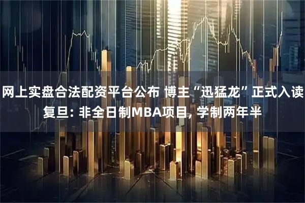 网上实盘合法配资平台公布 博主“迅猛龙”正式入读复旦: 非全日制MBA项目, 学制两年半