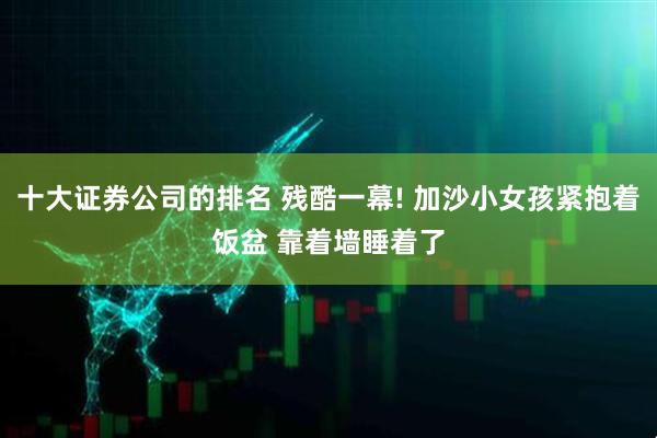 十大证券公司的排名 残酷一幕! 加沙小女孩紧抱着饭盆 靠着墙睡着了