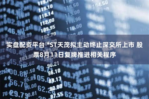 实盘配资平台 *ST天茂拟主动终止深交所上市 股票8月11日复牌推进相关程序