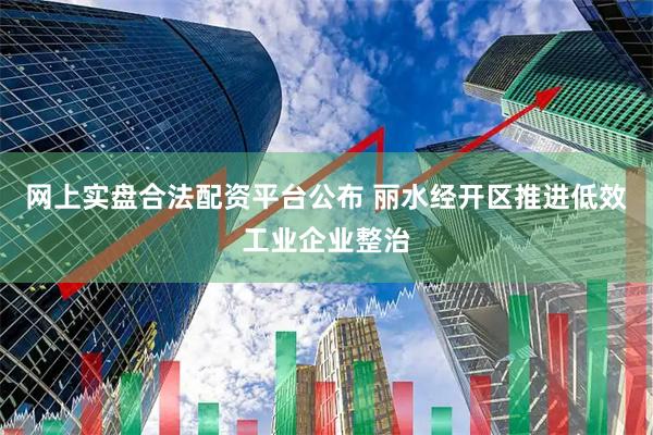 网上实盘合法配资平台公布 丽水经开区推进低效工业企业整治
