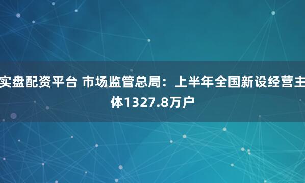 实盘配资平台 市场监管总局：上半年全国新设经营主体1327.8万户