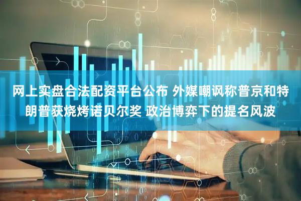 网上实盘合法配资平台公布 外媒嘲讽称普京和特朗普获烧烤诺贝尔奖 政治博弈下的提名风波